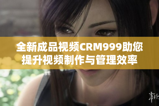 全新成品视频CRM999助您提升视频制作与管理效率