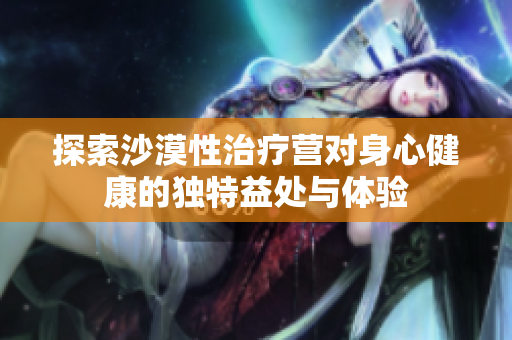 探索沙漠性治疗营对身心健康的独特益处与体验