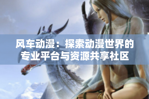 风车动漫：探索动漫世界的专业平台与资源共享社区