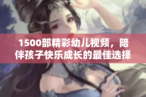 1500部精彩幼儿视频，陪伴孩子快乐成长的最佳选择！