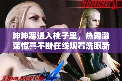 坤坤寒进入桃子里，热辣激荡惊喜不断在线观看洗眼新体验