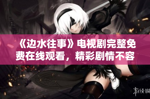 《边水往事》电视剧完整免费在线观看，精彩剧情不容错过