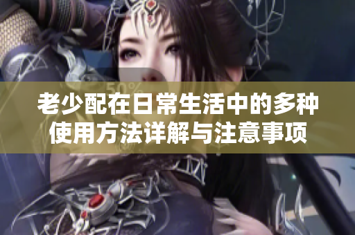 老少配在日常生活中的多种使用方法详解与注意事项