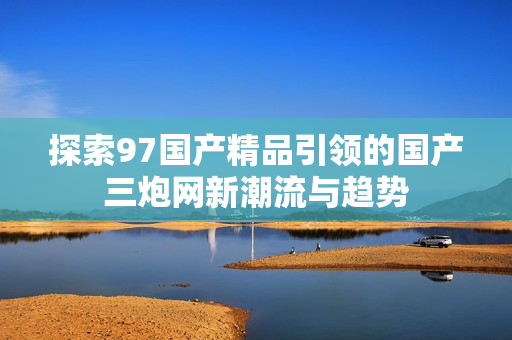 探索97国产精品引领的国产三炮网新潮流与趋势
