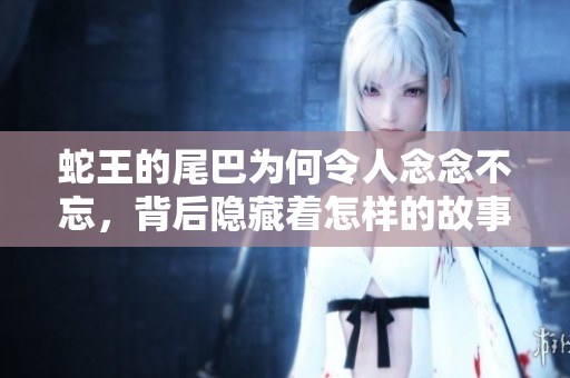 蛇王的尾巴为何令人念念不忘，背后隐藏着怎样的故事与情感