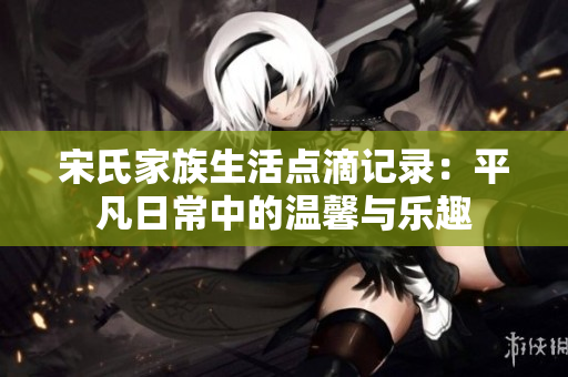 宋氏家族生活点滴记录：平凡日常中的温馨与乐趣