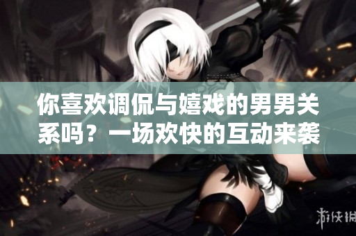 你喜欢调侃与嬉戏的男男关系吗？一场欢快的互动来袭！