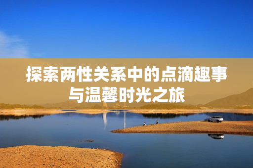 探索两性关系中的点滴趣事与温馨时光之旅