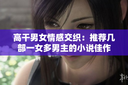 高干男女情感交织：推荐几部一女多男主的小说佳作
