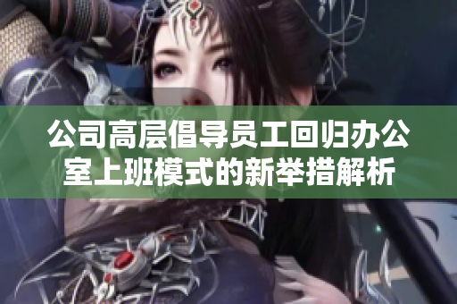 公司高层倡导员工回归办公室上班模式的新举措解析