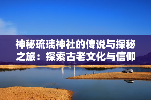 神秘琉璃神社的传说与探秘之旅：探索古老文化与信仰的交融