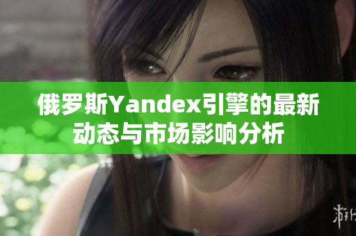 俄罗斯Yandex引擎的最新动态与市场影响分析