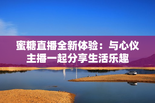 蜜糖直播全新体验：与心仪主播一起分享生活乐趣