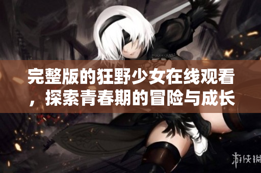 完整版的狂野少女在线观看，探索青春期的冒险与成长故事