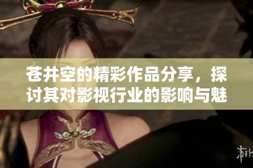 苍井空的精彩作品分享，探讨其对影视行业的影响与魅力