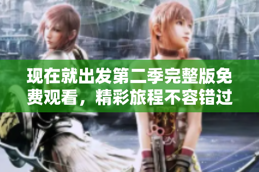 现在就出发第二季完整版免费观看，精彩旅程不容错过