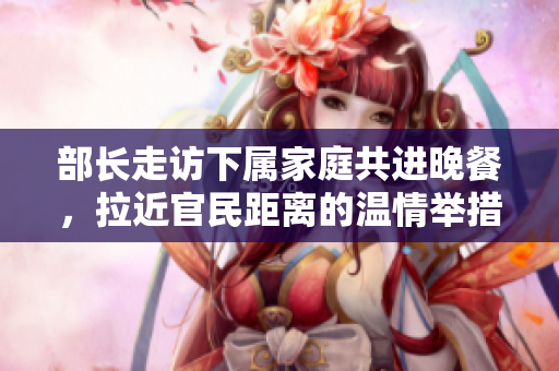 部长走访下属家庭共进晚餐，拉近官民距离的温情举措