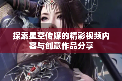 探索星空传媒的精彩视频内容与创意作品分享