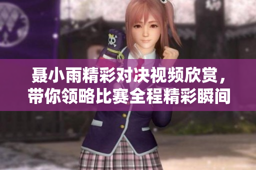 聂小雨精彩对决视频欣赏，带你领略比赛全程精彩瞬间