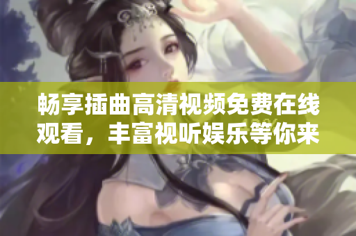 畅享插曲高清视频免费在线观看，丰富视听娱乐等你来体验