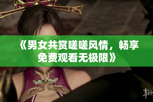 《男女共赏嗟嗟风情，畅享免费观看无极限》