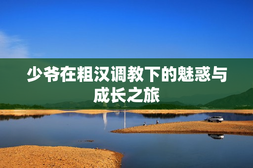 少爷在粗汉调教下的魅惑与成长之旅