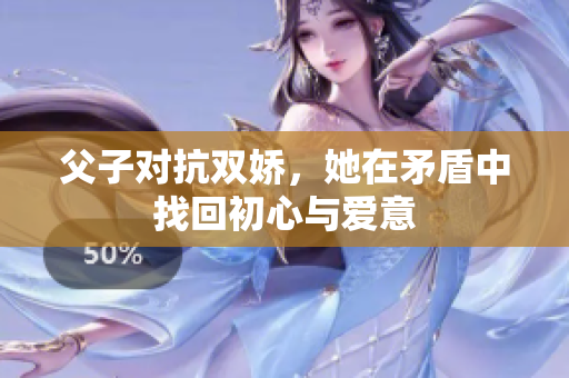 父子对抗双娇，她在矛盾中找回初心与爱意