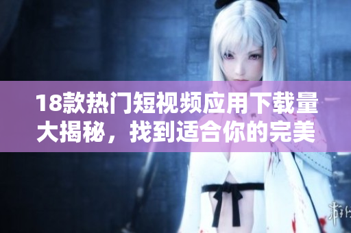 18款热门短视频应用下载量大揭秘，找到适合你的完美选择