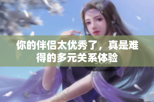 你的伴侣太优秀了，真是难得的多元关系体验