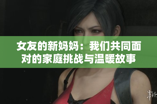 女友的新妈妈：我们共同面对的家庭挑战与温暖故事