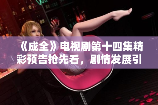 《成全》电视剧第十四集精彩预告抢先看，剧情发展引人关注