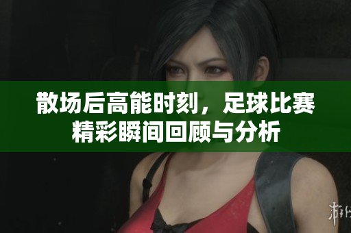 散场后高能时刻，足球比赛精彩瞬间回顾与分析