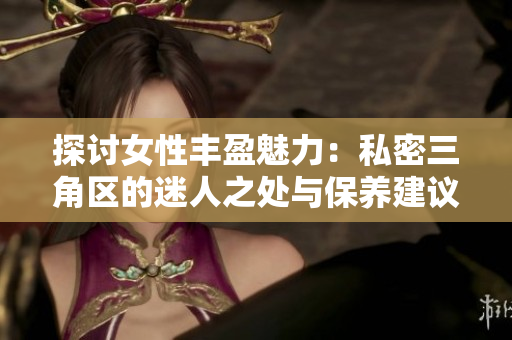 探讨女性丰盈魅力：私密三角区的迷人之处与保养建议