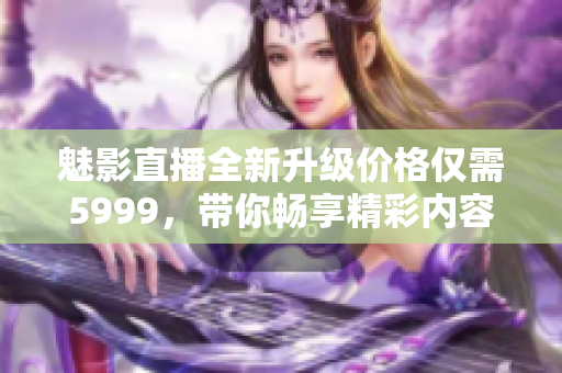 魅影直播全新升级价格仅需5999，带你畅享精彩内容新体验