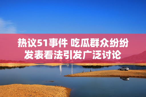热议51事件 吃瓜群众纷纷发表看法引发广泛讨论