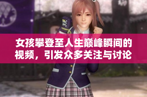 女孩攀登至人生巅峰瞬间的视频，引发众多关注与讨论