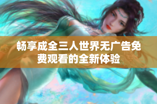 畅享成全三人世界无广告免费观看的全新体验