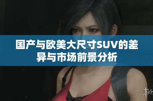 国产与欧美大尺寸SUV的差异与市场前景分析