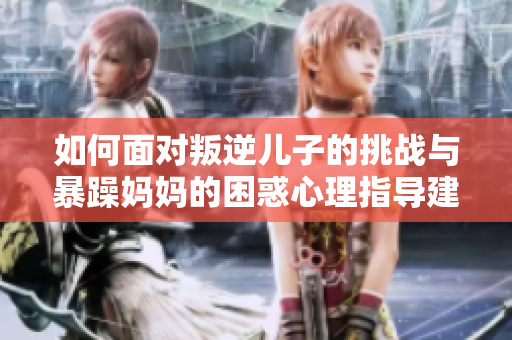 如何面对叛逆儿子的挑战与暴躁妈妈的困惑心理指导建议