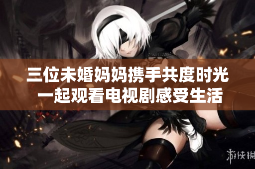 三位未婚妈妈携手共度时光 一起观看电视剧感受生活与情感