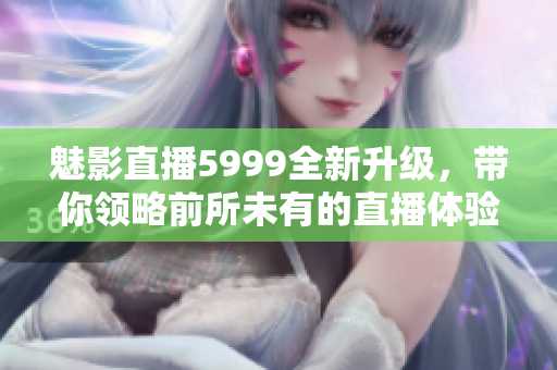 魅影直播5999全新升级，带你领略前所未有的直播体验与乐趣