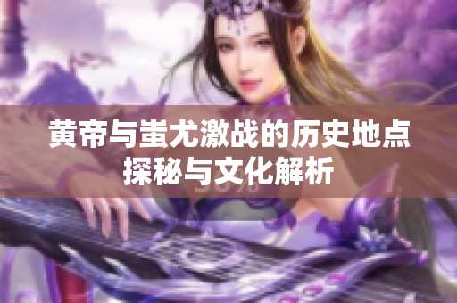 黄帝与蚩尤激战的历史地点探秘与文化解析