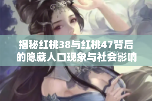 揭秘红桃38与红桃47背后的隐藏人口现象与社会影响