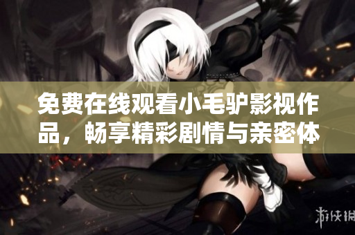 免费在线观看小毛驴影视作品，畅享精彩剧情与亲密体验