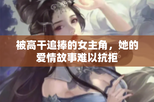 被高干追捧的女主角，她的爱情故事难以抗拒