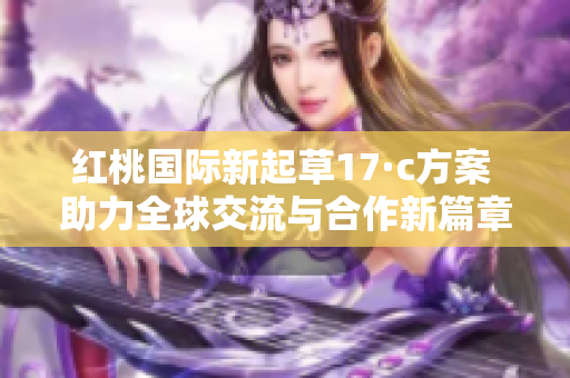 红桃国际新起草17·c方案 助力全球交流与合作新篇章
