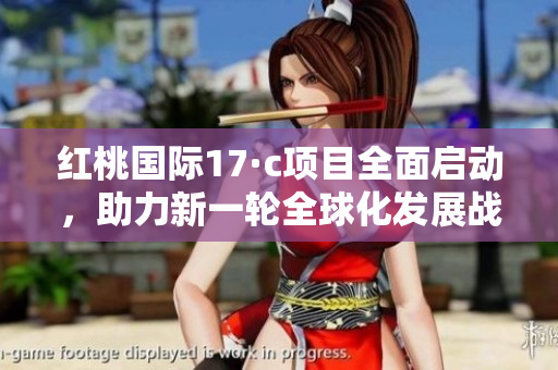 红桃国际17·c项目全面启动，助力新一轮全球化发展战略