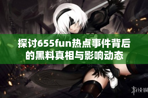 探讨655fun热点事件背后的黑料真相与影响动态