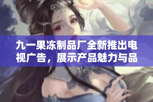 九一果冻制品厂全新推出电视广告，展示产品魅力与品牌理念