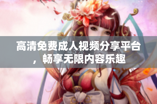 高清免费成人视频分享平台，畅享无限内容乐趣